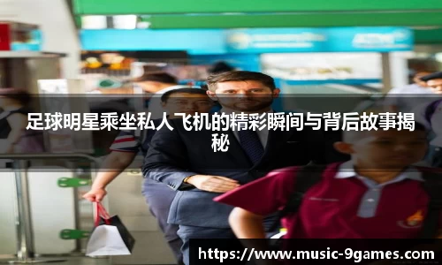 足球明星乘坐私人飞机的精彩瞬间与背后故事揭秘